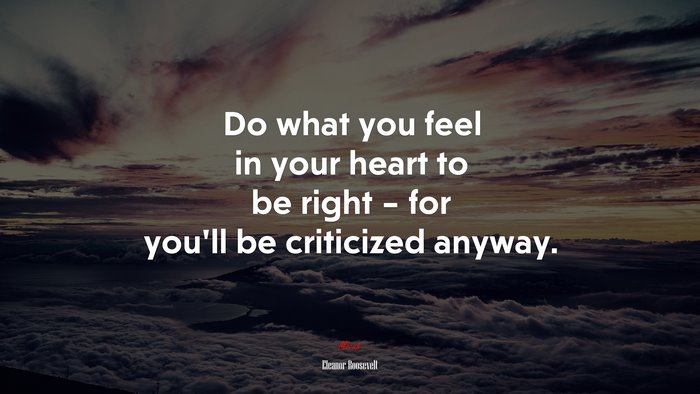Do what you feel in your heart to be right – for you’ll be criticized anyway. | Eleanor Roosevelt quote