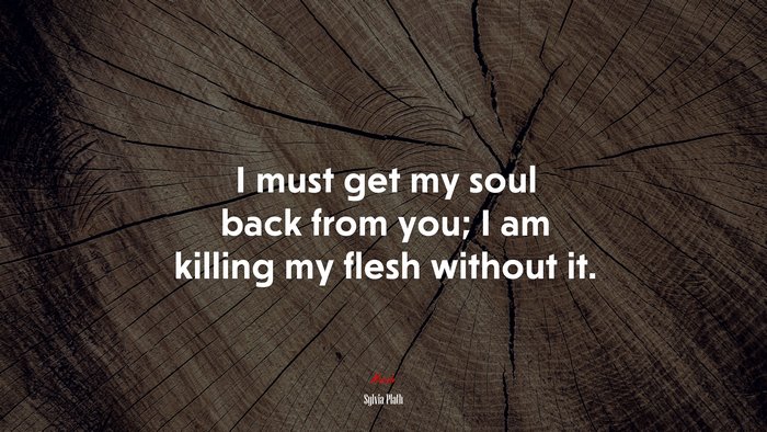 I must get my soul back from you; I am killing my flesh without it. | Sylvia Plath quote