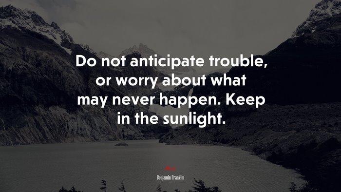 Do not anticipate trouble, or worry about what may never happen. Keep in the sunlight. | Benjamin Franklin quote