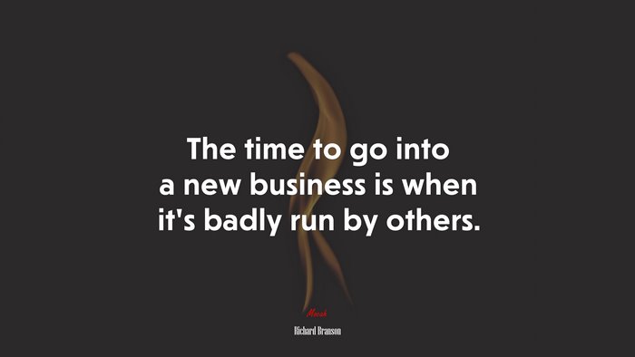 The time to go into a new business is when it’s badly run by others. | Richard Branson quote