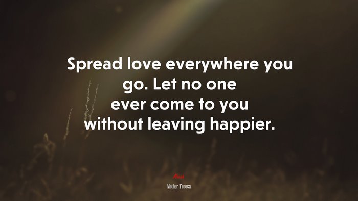 Spread love everywhere you go. Let no one ever come to you without leaving happier. | Mother Teresa quote