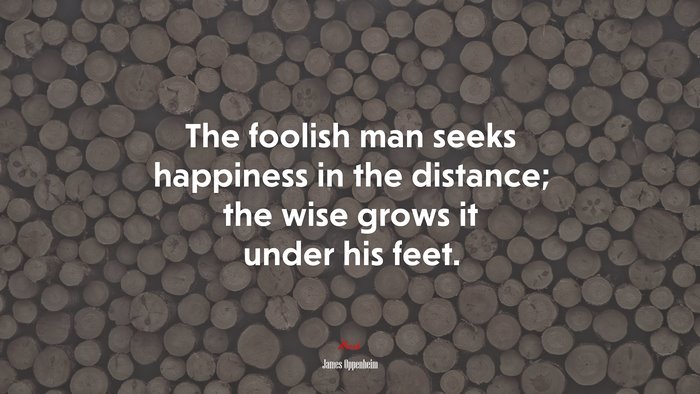The foolish man seeks happiness in the distance; the wise grows it under his feet. | James Oppenheim quote