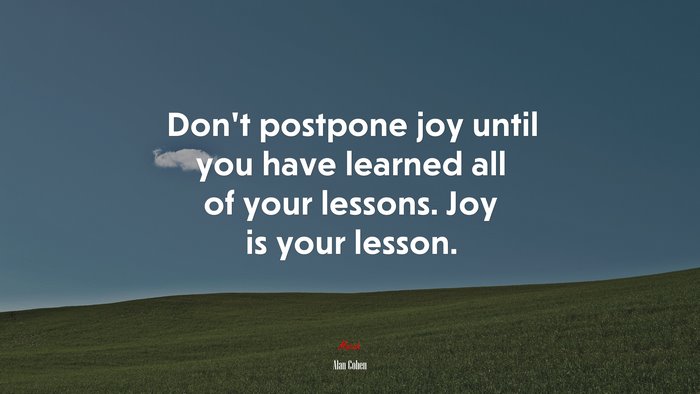 Don’t postpone joy until you have learned all of your lessons. Joy is your lesson. | Alan Cohen quote