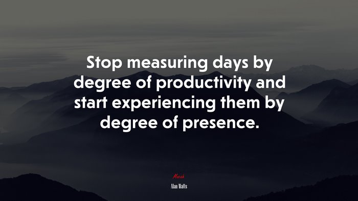 Stop measuring days by degree of productivity and start experiencing them by degree of presence. | Alan Watts quote