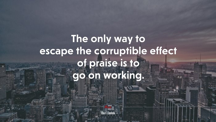 The only way to escape the corruptible effect of praise is to go on working. | Albert Einstein quote