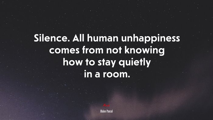 Silence. All human unhappiness comes from not knowing how to stay quietly in a room. | Blaise Pascal quote
