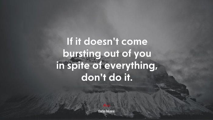 If it doesn’t come bursting out of you in spite of everything, don’t do it. | Charles Bukowski quote