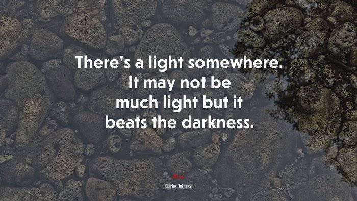 There’s a light somewhere. It may not be much light but it beats the darkness. | Charles Bukowski quote