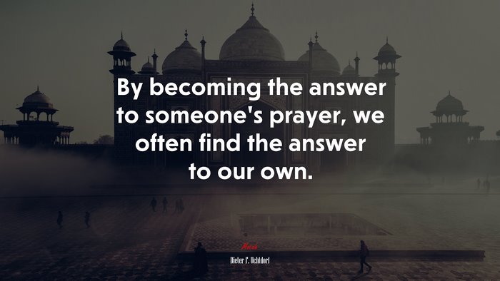 By becoming the answer to someone’s prayer, we often find the answer to our own. | Dieter F. Uchtdorf quote