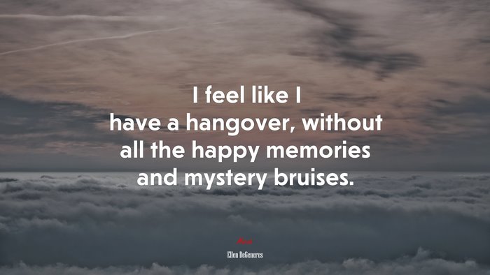 I feel like I have a hangover, without all the happy memories and mystery bruises. | Ellen DeGeneres quote