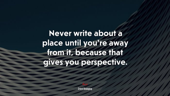 Never write about a place until you’re away from it, because that gives you perspective. | Ernest Hemingway quote