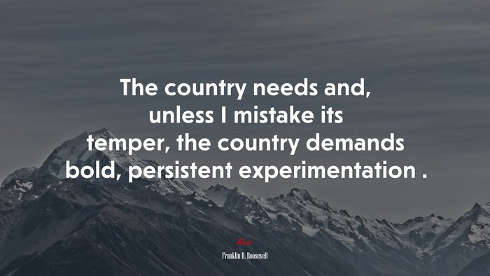 The country needs and, unless I mistake its temper, the country demands bold, persistent experimentation . | Franklin D. Roosevelt quote