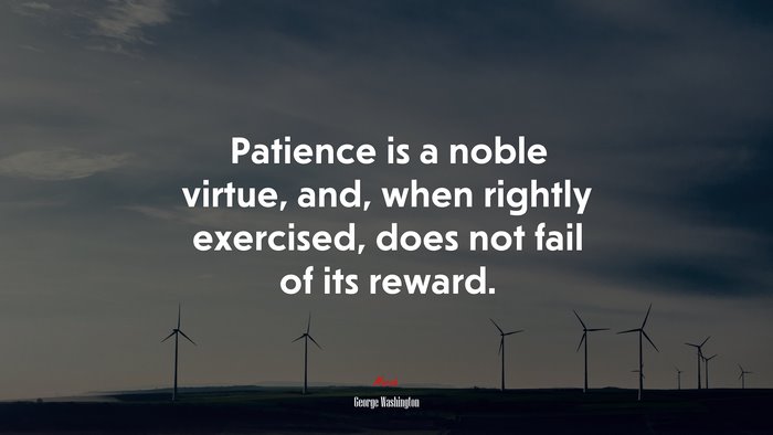 Patience is a noble virtue, and, when rightly exercised, does not fail of its reward. | George Washington quote