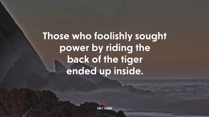 Those who foolishly sought power by riding the back of the tiger ended up inside. | John F. Kennedy quote