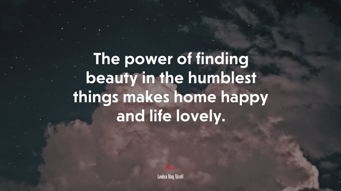The power of finding beauty in the humblest things makes home happy and life lovely. | Louisa May Alcott quote