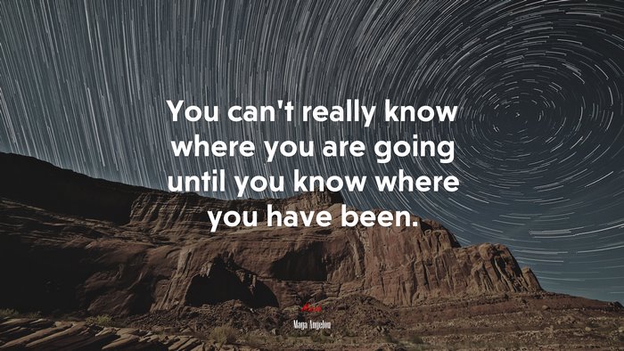 You can’t really know where you are going until you know where you have been. | Maya Angelou quote