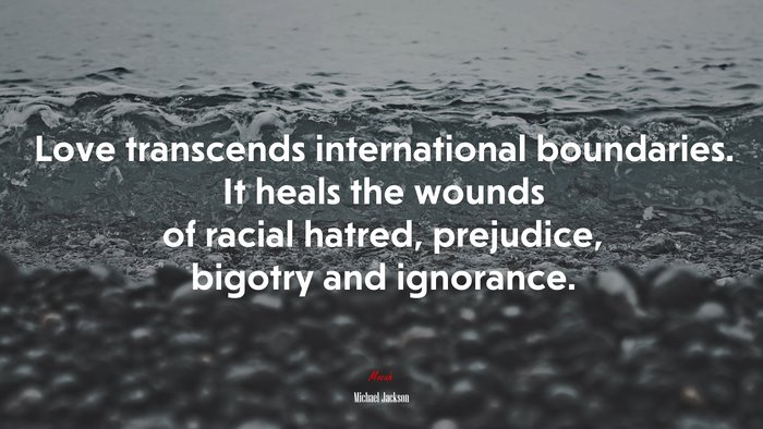 Love transcends international boundaries. It heals the wounds of racial hatred, prejudice, bigotry and ignorance. | Michael Jackson quote