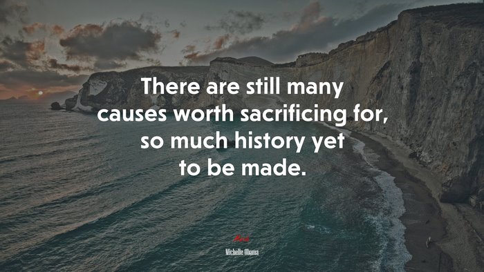 There are still many causes worth sacrificing for, so much history yet to be made. | Michelle Obama quote