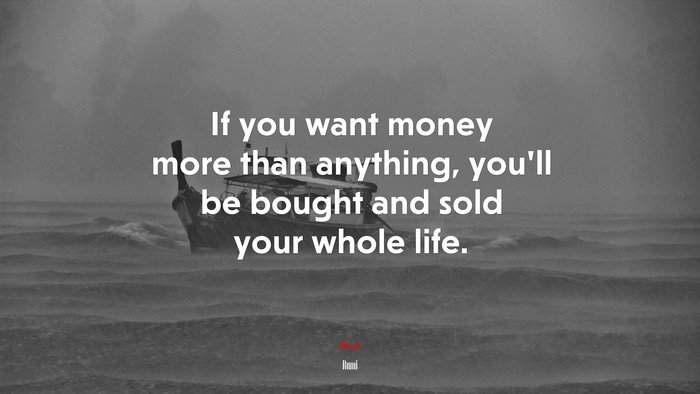 If you want money more than anything, you’ll be bought and sold your whole life. | Rumi quote