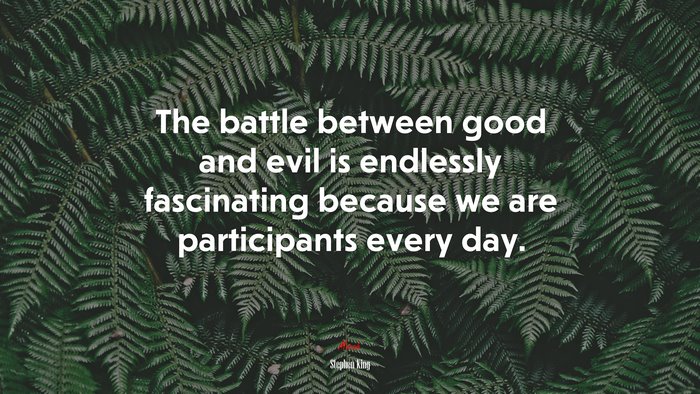 The battle between good and evil is endlessly fascinating because we are participants every day. | Stephen King quote