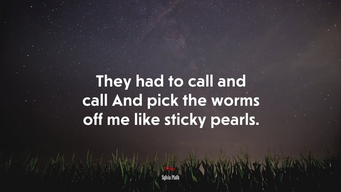 They had to call and call And pick the worms off me like sticky pearls. | Sylvia Plath quote