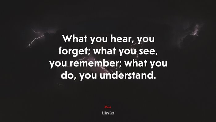 What you hear, you forget; what you see, you remember; what you do, you understand. | T. Harv Eker quote