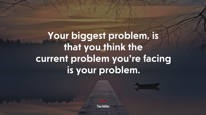 Your biggest problem, is that you think the current problem you’re facing is your problem. | Tony Robbins quote