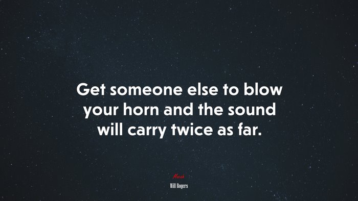 Get someone else to blow your horn and the sound will carry twice as far. | Will Rogers quote