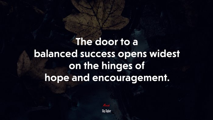The door to a balanced success opens widest on the hinges of hope and encouragement. | Zig Ziglar quote