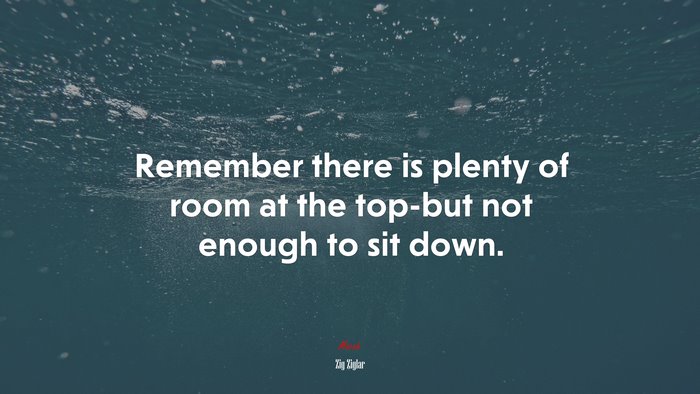 Remember there is plenty of room at the top-but not enough to sit down. | Zig Ziglar quote