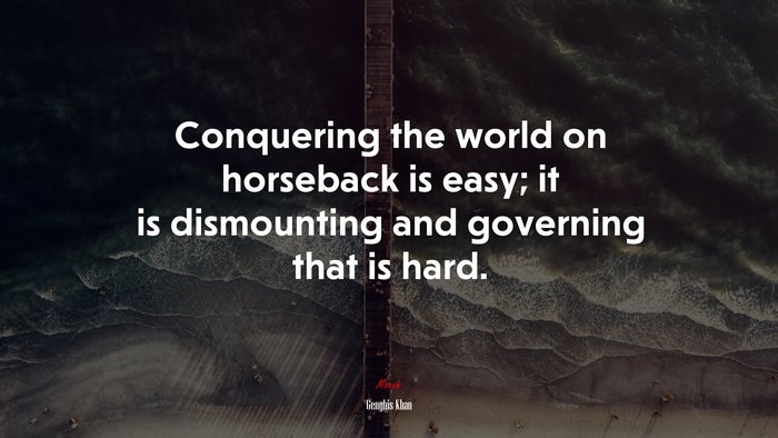 Conquering the world on horseback is easy; it is dismounting and governing that is hard. | Genghis Khan quote
