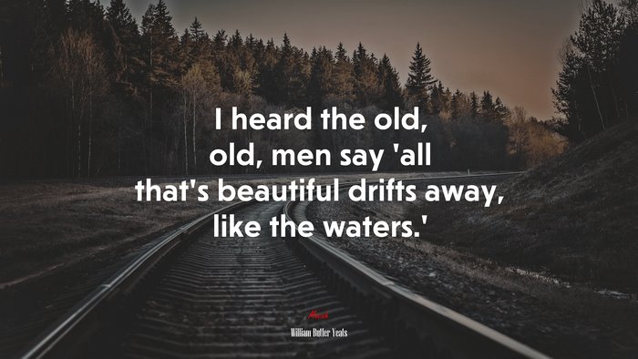 I heard the old, old, men say ‘all that’s beautiful drifts away, like the waters.’ | William Butler Yeats quote