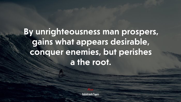 By unrighteousness man prospers, gains what appears desirable, conquer enemies, but perishes a the root. | Rabindranath Tagore quote