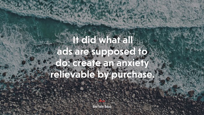 It did what all ads are supposed to do: create an anxiety relievable by purchase. | David Foster Wallace quote