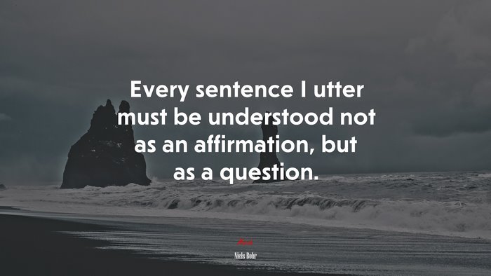 Every sentence I utter must be understood not as an affirmation, but as a question. | Niels Bohr quote