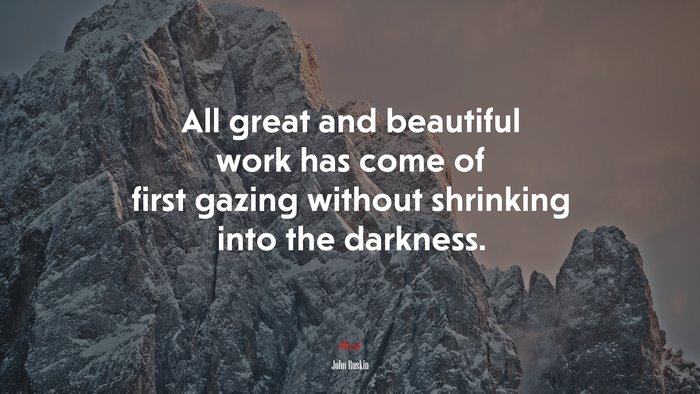 All great and beautiful work has come of first gazing without shrinking into the darkness. | John Ruskin quote