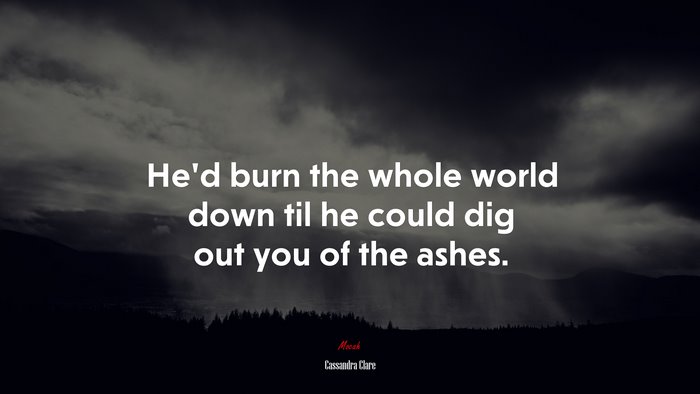 He’d burn the whole world down til he could dig out you of the ashes. | Cassandra Clare quote