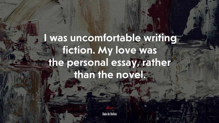 I was uncomfortable writing fiction. My love was the personal essay, rather than the novel. | Alain de Botton quote