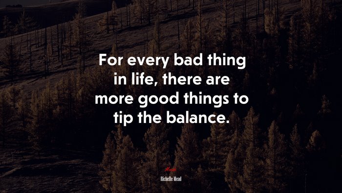 For every bad thing in life, there are more good things to tip the balance. | Richelle Mead quote