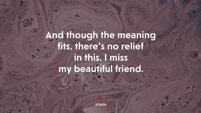 And though the meaning fits, there’s no relief in this. I miss my beautiful friend. | Jeff Buckley quote