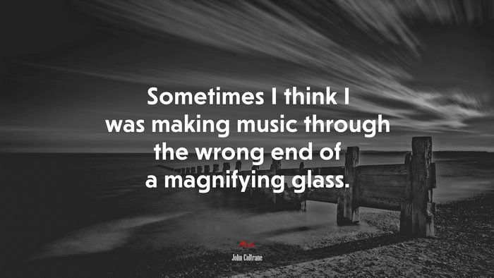 Sometimes I think I was making music through the wrong end of a magnifying glass. | John Coltrane quote