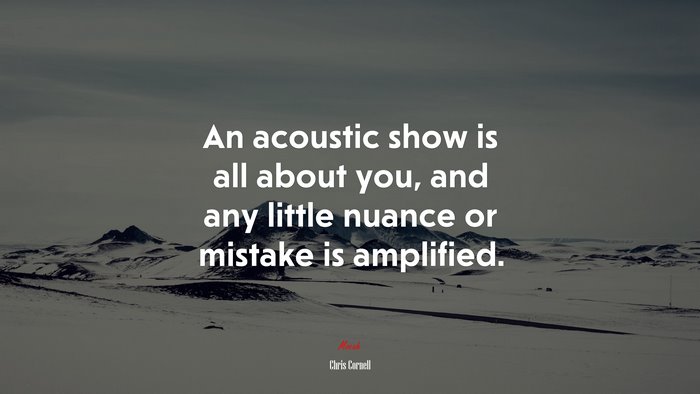 An acoustic show is all about you, and any little nuance or mistake is amplified. | Chris Cornell quote