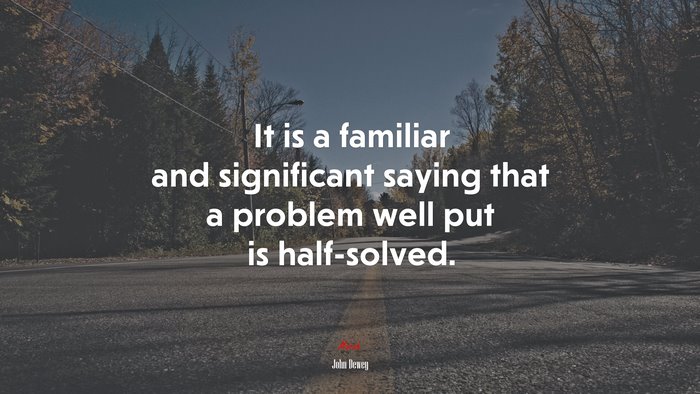 It is a familiar and significant saying that a problem well put is half-solved. | John Dewey quote