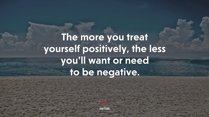 The more you treat yourself positively, the less you’ll want or need to be negative. | Jane Fonda quote
