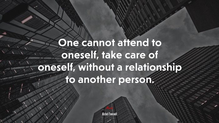 One cannot attend to oneself, take care of oneself, without a relationship to another person. | Michel Foucault quote