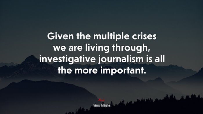 Given the multiple crises we are living through, investigative journalism is all the more important. | Arianna Huffington quote