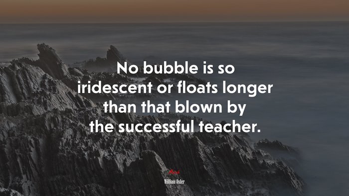 No bubble is so iridescent or floats longer than that blown by the successful teacher. | William Osler quote