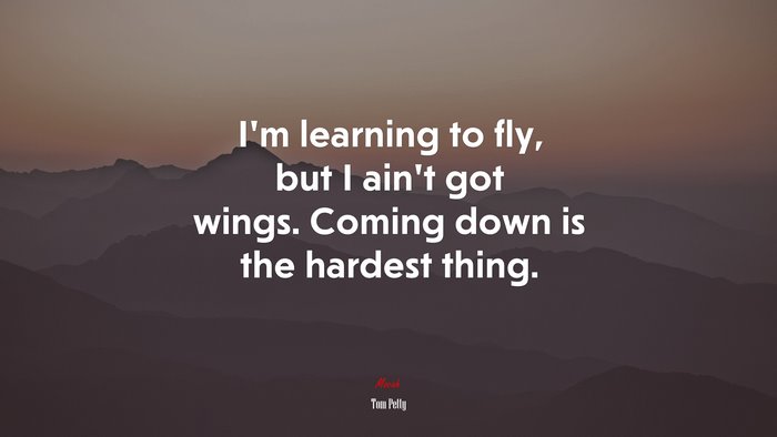 I’m learning to fly, but I ain’t got wings. Coming down is the hardest thing. | Tom Petty quote