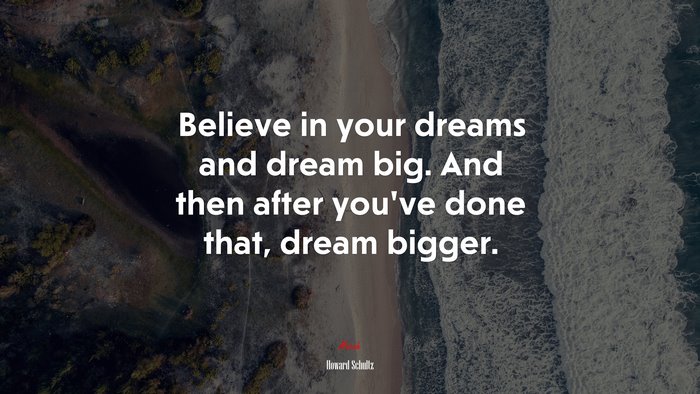 Believe in your dreams and dream big. And then after you’ve done that, dream bigger. | Howard Schultz quote