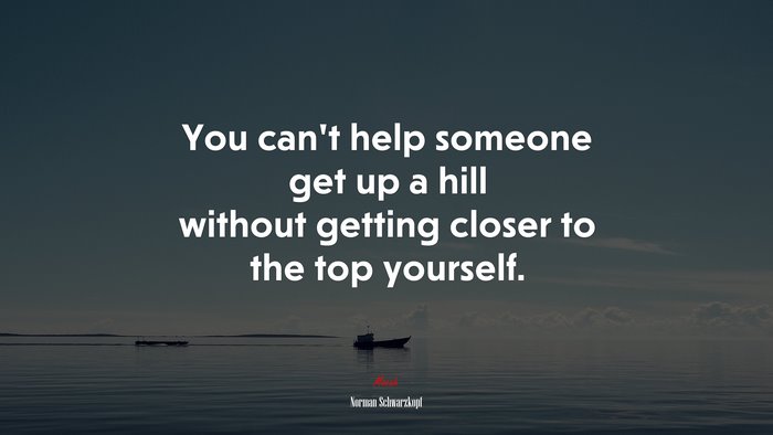 You can’t help someone get up a hill without getting closer to the top yourself. | Norman Schwarzkopf quote